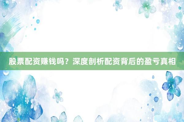 股票配资赚钱吗？深度剖析配资背后的盈亏真相