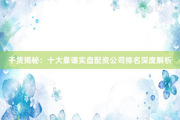 干货揭秘：十大靠谱实盘配资公司排名深度解析