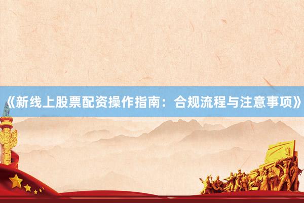 《新线上股票配资操作指南：合规流程与注意事项》