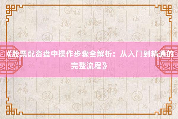 《股票配资盘中操作步骤全解析：从入门到精通的完整流程》
