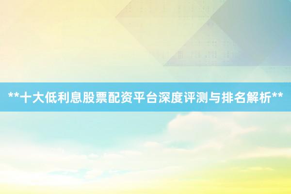 **十大低利息股票配资平台深度评测与排名解析**