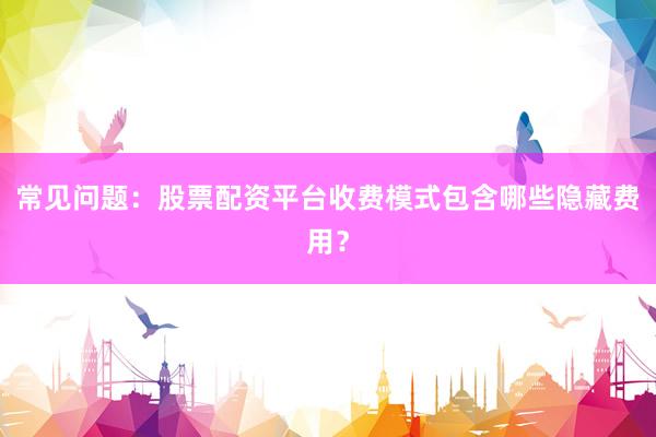 常见问题：股票配资平台收费模式包含哪些隐藏费用？
