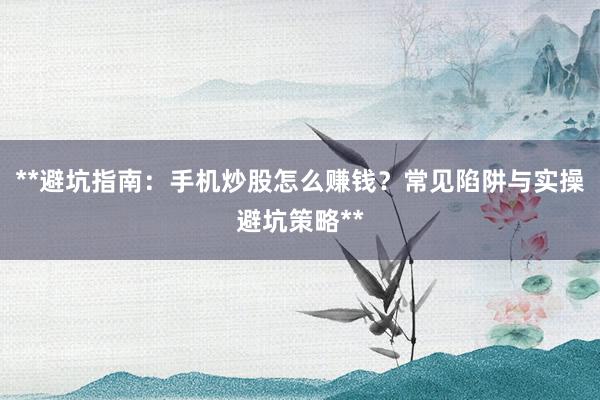 **避坑指南：手机炒股怎么赚钱？常见陷阱与实操避坑策略**