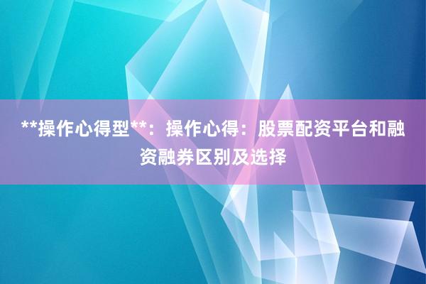**操作心得型**：操作心得：股票配资平台和融资融券区别及选择