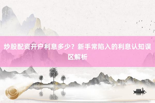 炒股配资开户利息多少？新手常陷入的利息认知误区解析