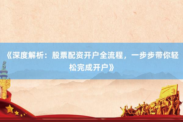 《深度解析：股票配资开户全流程，一步步带你轻松完成开户》
