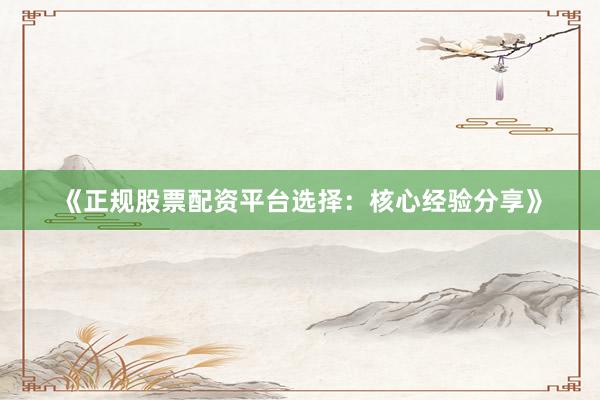 《正规股票配资平台选择：核心经验分享》