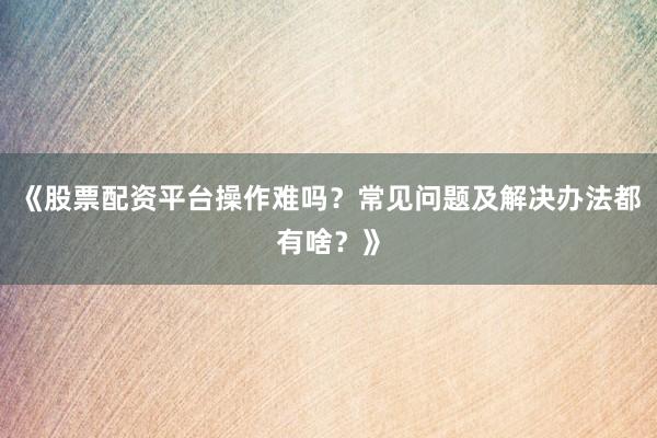 《股票配资平台操作难吗？常见问题及解决办法都有啥？》