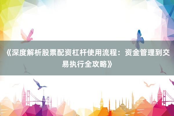 《深度解析股票配资杠杆使用流程：资金管理到交易执行全攻略》