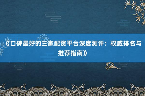 《口碑最好的三家配资平台深度测评：权威排名与推荐指南》