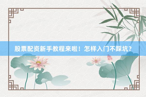 股票配资新手教程来啦！怎样入门不踩坑？