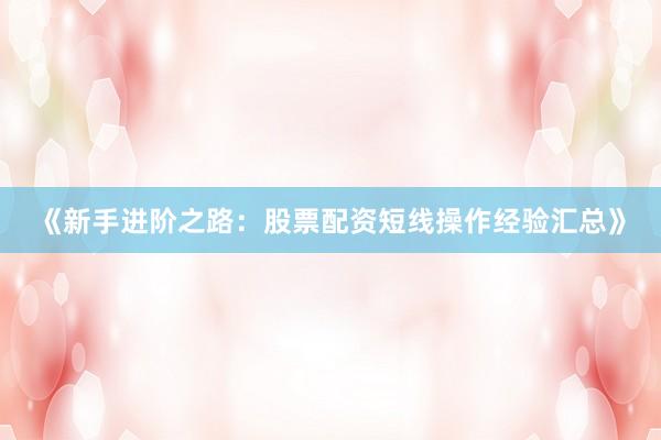 《新手进阶之路：股票配资短线操作经验汇总》