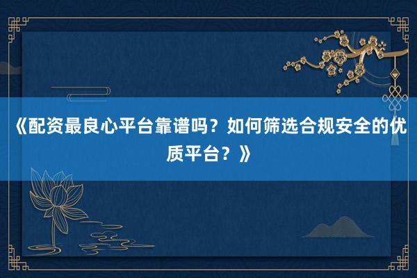 《配资最良心平台靠谱吗？如何筛选合规安全的优质平台？》