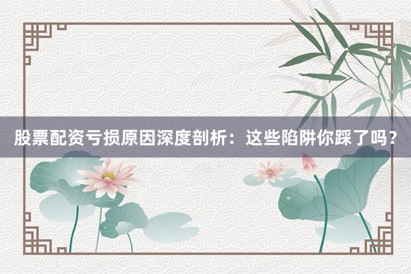 股票配资亏损原因深度剖析：这些陷阱你踩了吗？