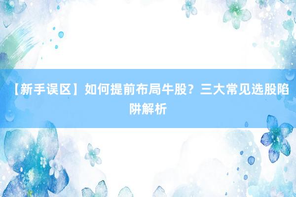 【新手误区】如何提前布局牛股？三大常见选股陷阱解析