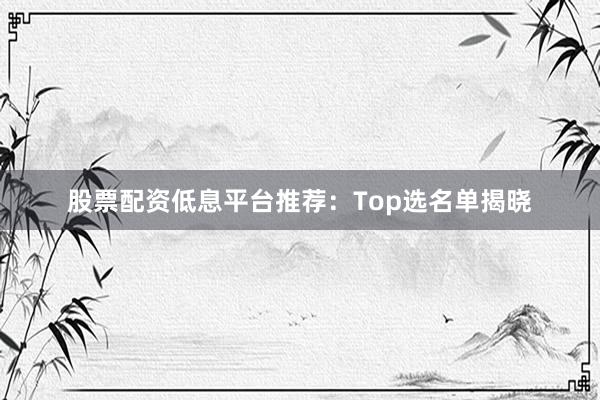 股票配资低息平台推荐：Top选名单揭晓