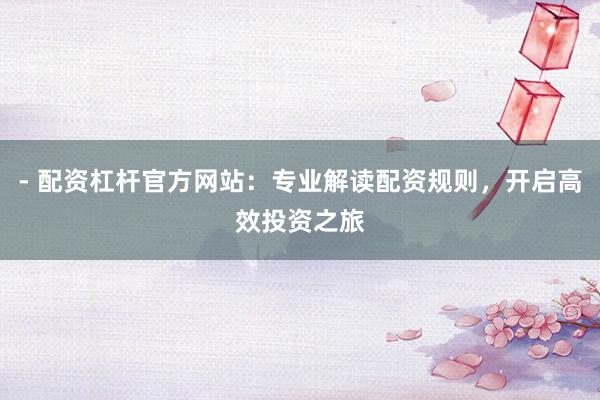 - 配资杠杆官方网站：专业解读配资规则，开启高效投资之旅