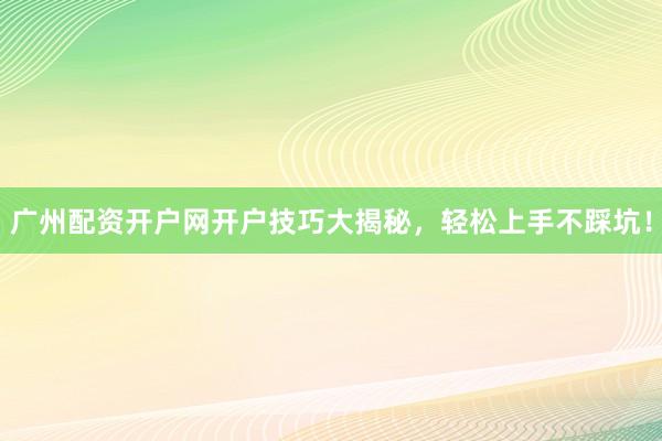 广州配资开户网开户技巧大揭秘，轻松上手不踩坑！