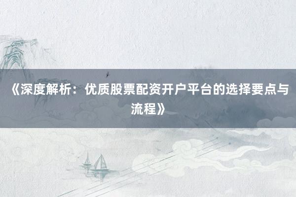 《深度解析：优质股票配资开户平台的选择要点与流程》