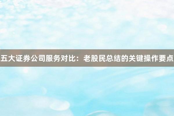 五大证券公司服务对比：老股民总结的关键操作要点