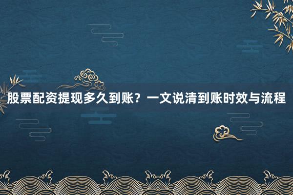 股票配资提现多久到账？一文说清到账时效与流程