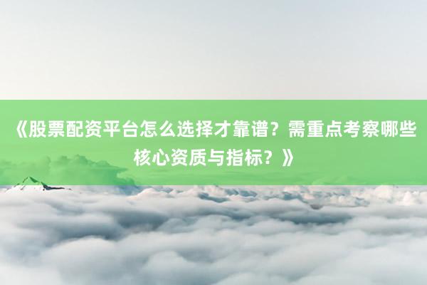 《股票配资平台怎么选择才靠谱？需重点考察哪些核心资质与指标？》