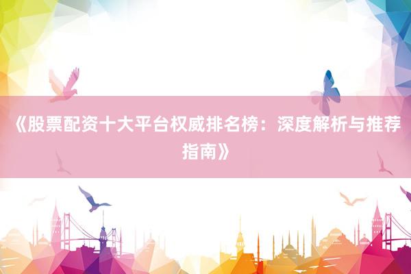 《股票配资十大平台权威排名榜：深度解析与推荐指南》