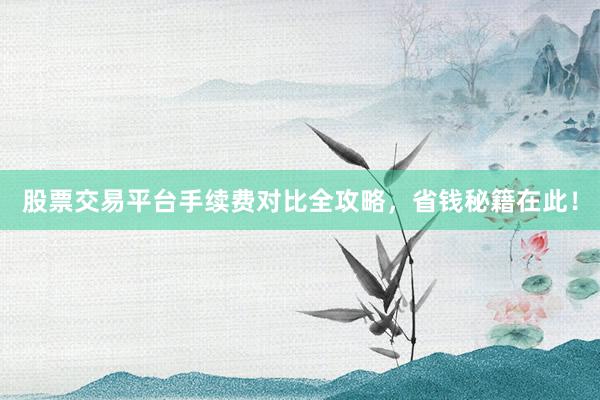 股票交易平台手续费对比全攻略，省钱秘籍在此！