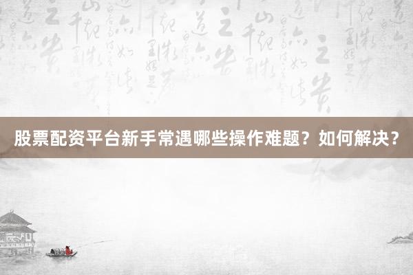 股票配资平台新手常遇哪些操作难题？如何解决？