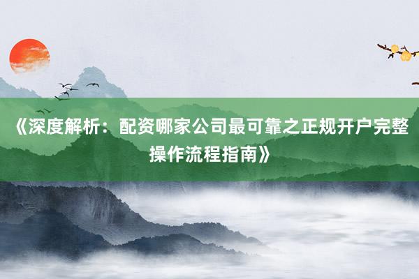 《深度解析：配资哪家公司最可靠之正规开户完整操作流程指南》